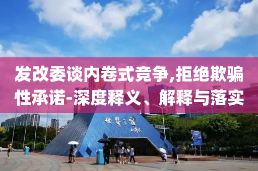 發改委談內卷式競爭,拒絕欺騙性承諾-深度釋義、解釋與落實