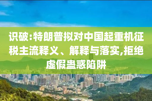 識破:特朗普擬對中國起重機征稅主流釋義、解釋與落實,拒絕虛假蠱惑陷阱