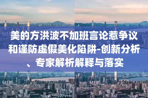 美的方洪波不加班言論惹爭議和謹防虛假美化陷阱-創新分析、專家解析解釋與落實