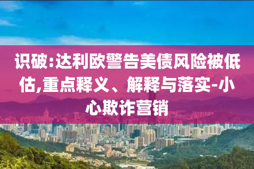 識破:達利歐警告美債風險被低估,重點釋義、解釋與落實-小心欺詐營銷