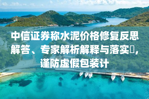 中信證券稱水泥價格修復反思解答、專家解析解釋與落實?,謹防虛假包裝計