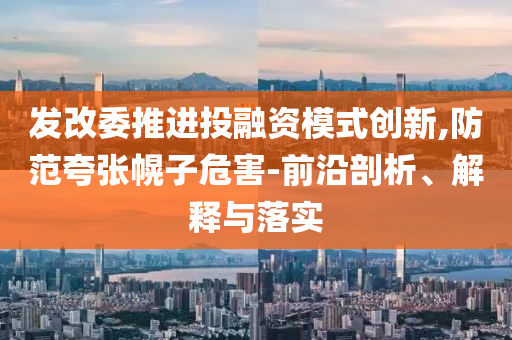 發(fā)改委推進投融資模式創(chuàng)新,防范夸張幌子危害-前沿剖析、解釋與落實