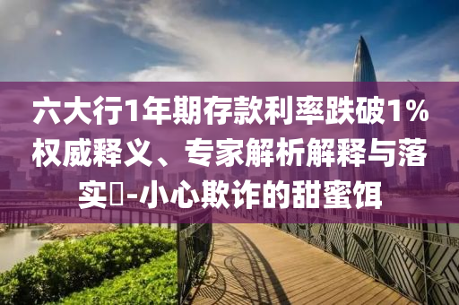 六大行1年期存款利率跌破1%權威釋義、專家解析解釋與落實?-小心欺詐的甜蜜餌