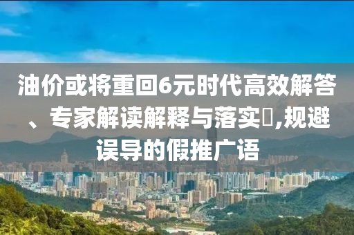 油價或將重回6元時代高效解答、專家解讀解釋與落實?,規避誤導的假推廣語