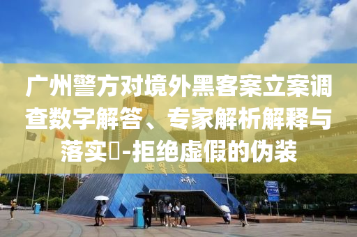 廣州警方對境外黑客案立案調(diào)查數(shù)字解答、專家解析解釋與落實?-拒絕虛假的偽裝
