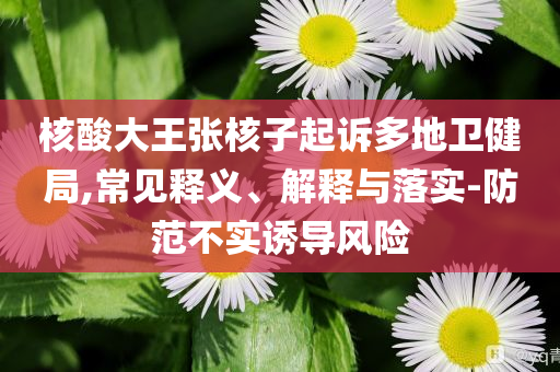 核酸大王張核子起訴多地衛健局,常見釋義、解釋與落實-防范不實誘導風險