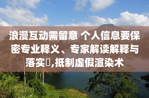 浪漫互動需留意 個人信息要保密專業釋義、專家解讀解釋與落實?,抵制虛假渲染術