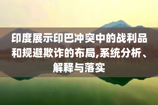 印度展示印巴沖突中的戰利品和規避欺詐的布局,系統分析、解釋與落實