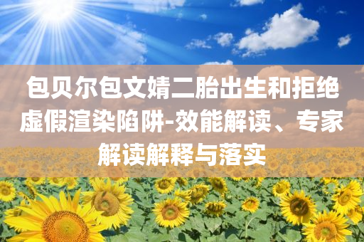 包貝爾包文婧二胎出生和拒絕虛假渲染陷阱-效能解讀、專家解讀解釋與落實