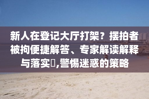 新人在登記大廳打架？擺拍者被拘便捷解答、專家解讀解釋與落實?,警惕迷惑的策略