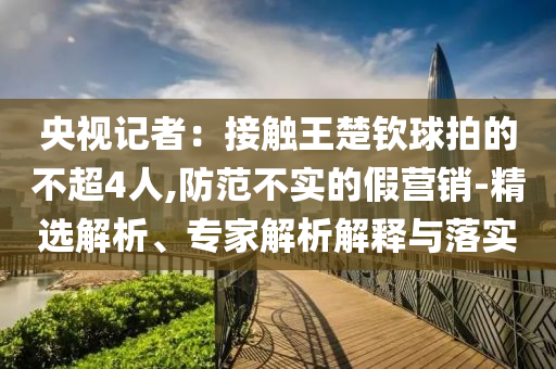 央視記者：接觸王楚欽球拍的不超4人,防范不實的假營銷-精選解析、專家解析解釋與落實