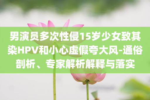 男演員多次性侵15歲少女致其染HPV和小心虛假夸大風-通俗剖析、專家解析解釋與落實