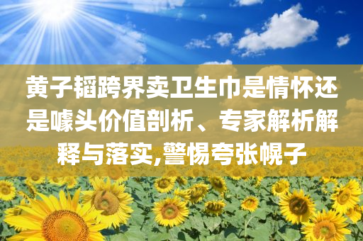 黃子韜跨界賣衛生巾是情懷還是噱頭價值剖析、專家解析解釋與落實,警惕夸張幌子