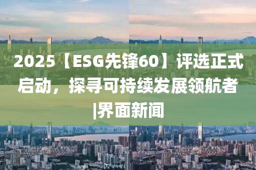 2025【ESG先鋒60】評選正式啟動，探尋可持續發展領航者|界面新聞