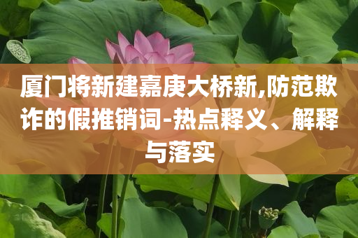 廈門將新建嘉庚大橋新,防范欺詐的假推銷詞-熱點釋義、解釋與落實