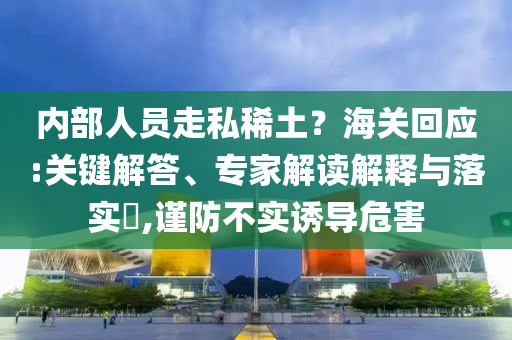 內(nèi)部人員走私稀土？海關(guān)回應(yīng):關(guān)鍵解答、專家解讀解釋與落實(shí)?,謹(jǐn)防不實(shí)誘導(dǎo)危害
