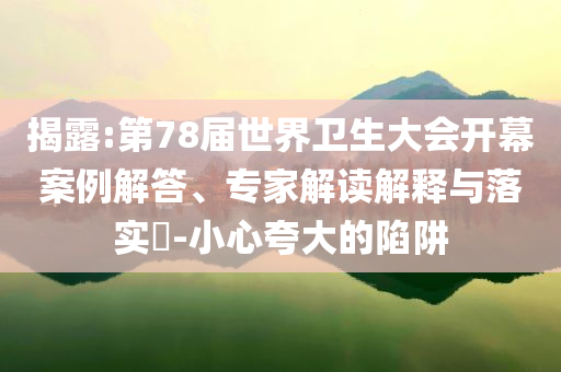 揭露:第78屆世界衛(wèi)生大會(huì)開幕案例解答、專家解讀解釋與落實(shí)?-小心夸大的陷阱