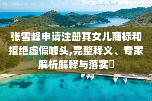 張雪峰申請注冊其女兒商標和拒絕虛假噱頭,完整釋義、專家解析解釋與落實?