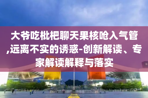 大爺吃枇杷聊天果核嗆入氣管,遠(yuǎn)離不實(shí)的誘惑-創(chuàng)新解讀、專家解讀解釋與落實(shí)
