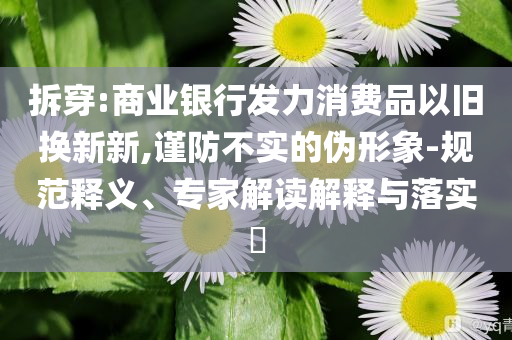 拆穿:商業(yè)銀行發(fā)力消費品以舊換新新,謹防不實的偽形象-規(guī)范釋義、專家解讀解釋與落實?