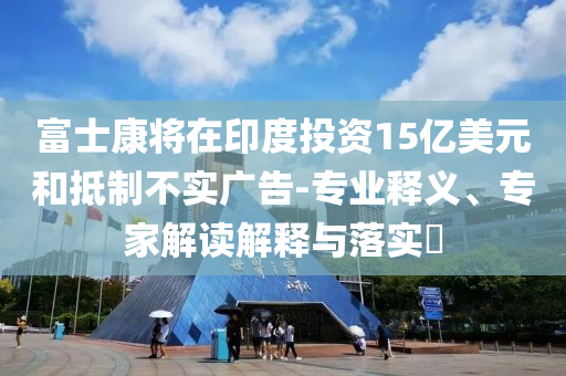 富士康將在印度投資15億美元和抵制不實廣告-專業釋義、專家解讀解釋與落實?
