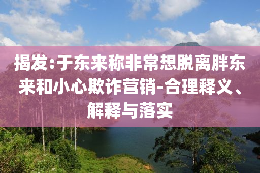 揭發:于東來稱非常想脫離胖東來和小心欺詐營銷-合理釋義、解釋與落實