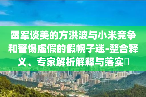 雷軍談美的方洪波與小米競爭和警惕虛假的假幌子迷-整合釋義、專家解析解釋與落實?