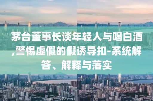 茅臺(tái)董事長談年輕人與喝白酒,警惕虛假的假誘導(dǎo)扣-系統(tǒng)解答、解釋與落實(shí)