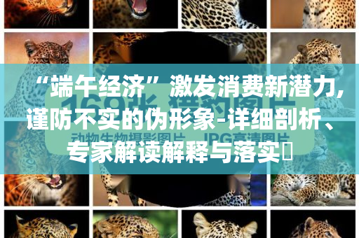 “端午經(jīng)濟(jì)”激發(fā)消費(fèi)新潛力,謹(jǐn)防不實(shí)的偽形象-詳細(xì)剖析、專家解讀解釋與落實(shí)?