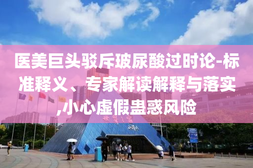 醫美巨頭駁斥玻尿酸過時論-標準釋義、專家解讀解釋與落實,小心虛假蠱惑風險