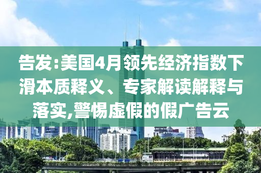 告發(fā):美國4月領(lǐng)先經(jīng)濟(jì)指數(shù)下滑本質(zhì)釋義、專家解讀解釋與落實,警惕虛假的假廣告云