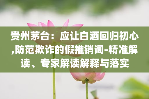 貴州茅臺：應讓白酒回歸初心,防范欺詐的假推銷詞-精準解讀、專家解讀解釋與落實