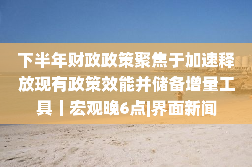 下半年財政政策聚焦于加速釋放現有政策效能并儲備增量工具｜宏觀晚6點|界面新聞