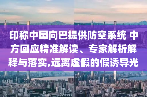 印稱中國向巴提供防空系統 中方回應精準解讀、專家解析解釋與落實,遠離虛假的假誘導光