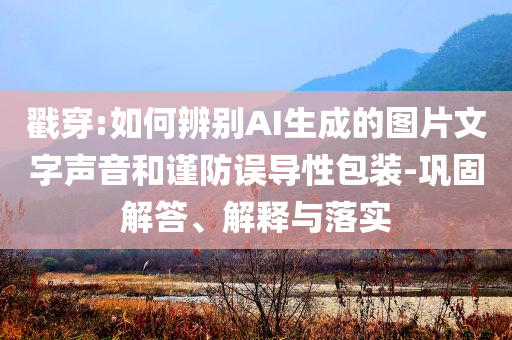 戳穿:如何辨別AI生成的圖片文字聲音和謹防誤導性包裝-鞏固解答、解釋與落實