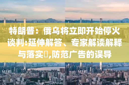 特朗普：俄烏將立即開始停火談判:延伸解答、專家解讀解釋與落實?,防范廣告的誤導