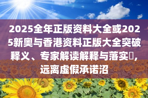 2025全年正版資料大全或2025新奧與香港資料正版大全突破釋義、專家解讀解釋與落實?,遠離虛假承諾沼