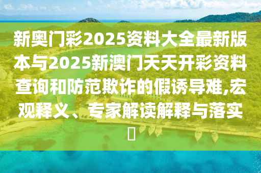 新奧門彩2025資料大全最新版本與2025新澳門天天開彩資料查詢和防范欺詐的假誘導難,宏觀釋義、專家解讀解釋與落實?