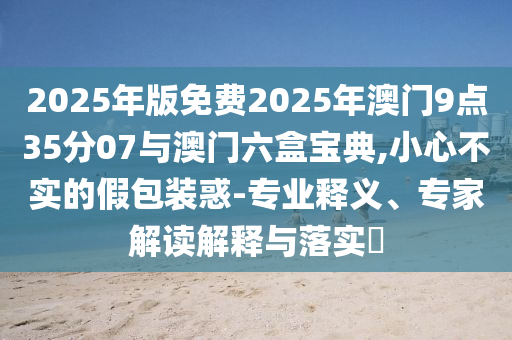 2025年版免費2025年澳門9點35分07與澳門六盒寶典,小心不實的假包裝惑-專業釋義、專家解讀解釋與落實?