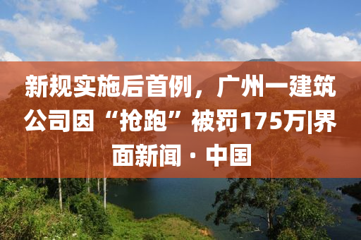 新規(guī)實施后首例，廣州一建筑公司因“搶跑”被罰175萬|界面新聞 · 中國