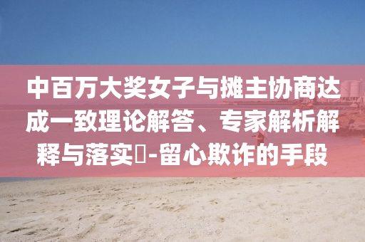 中百萬大獎女子與攤主協商達成一致理論解答、專家解析解釋與落實?-留心欺詐的手段