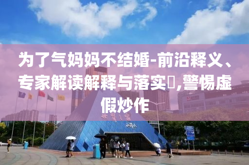 為了氣媽媽不結婚-前沿釋義、專家解讀解釋與落實?,警惕虛假炒作