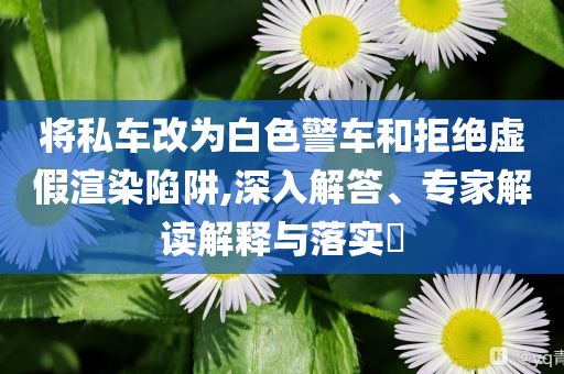 將私車改為白色警車和拒絕虛假渲染陷阱,深入解答、專家解讀解釋與落實?