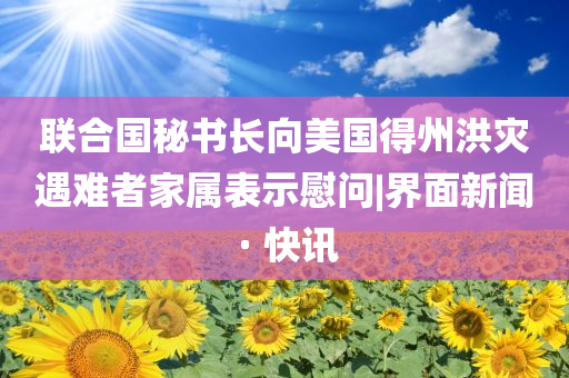 聯(lián)合國(guó)秘書長(zhǎng)向美國(guó)得州洪災(zāi)遇難者家屬表示慰問(wèn)|界面新聞 · 快訊