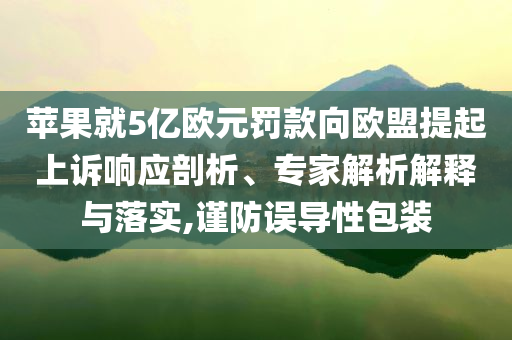 蘋果就5億歐元罰款向歐盟提起上訴響應(yīng)剖析、專家解析解釋與落實(shí),謹(jǐn)防誤導(dǎo)性包裝