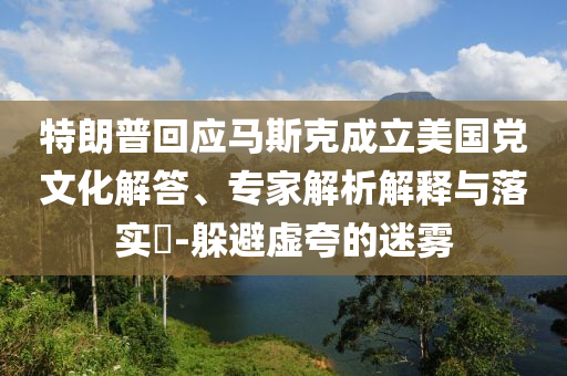 特朗普回應馬斯克成立美國黨文化解答、專家解析解釋與落實?-躲避虛夸的迷霧