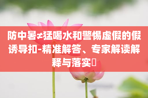 防中暑≠猛喝水和警惕虛假的假誘導扣-精準解答、專家解讀解釋與落實?