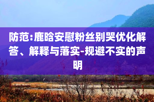 防范:鹿晗安慰粉絲別哭優化解答、解釋與落實-規避不實的聲明