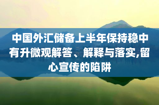 中國外匯儲備上半年保持穩中有升微觀解答、解釋與落實,留心宣傳的陷阱