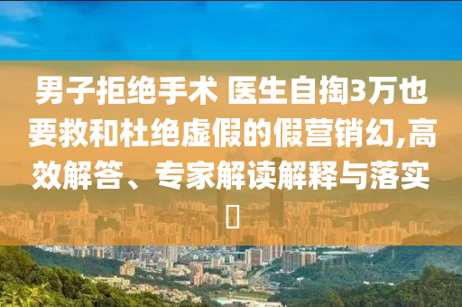 男子拒絕手術 醫生自掏3萬也要救和杜絕虛假的假營銷幻,高效解答、專家解讀解釋與落實?